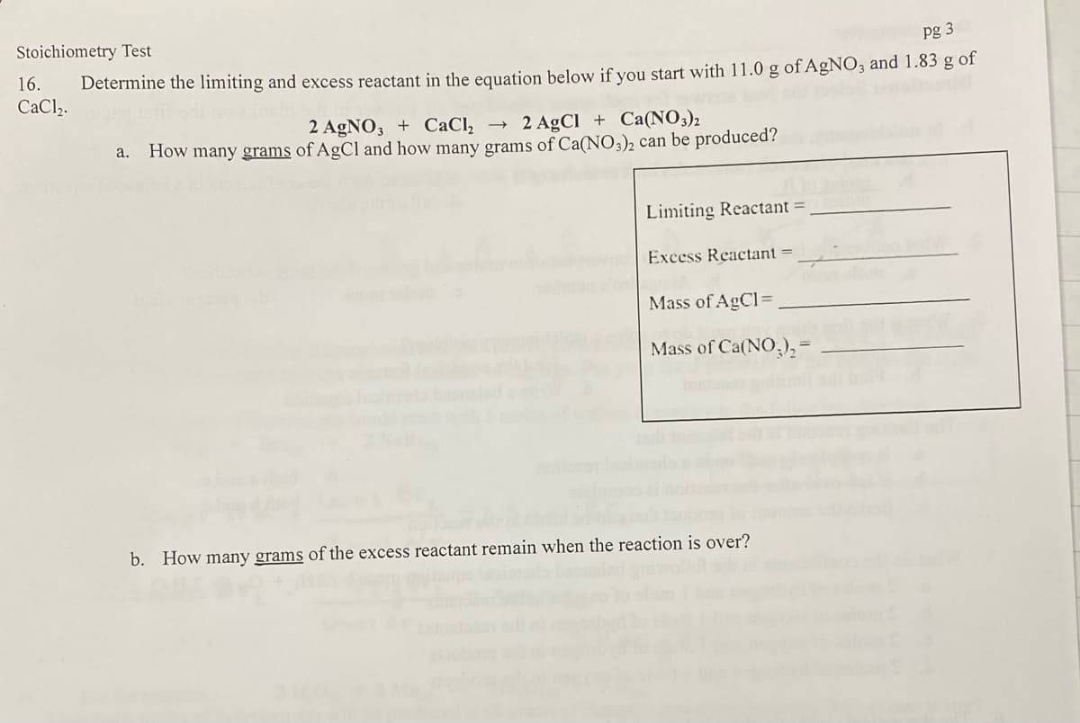 Stoichiometry Test
pg 3
16.
Determine the limiting and excess reactant in the equation below if you start with 11.0 g of A£NO; and 1.83 g of
CaCl2.
2 AGNO3 + CaCl, →
How many grams of AgCl and how many grams of Ca(NO3)2 can be produced?
2 AgCl + Ca(NO3)2
a.
Limiting Reactant =
Excess Reactant =
Mass of AgCl=
Mass of Ca(NO,),-
b. How many grams of the excess reactant remain when the reaction is over?
