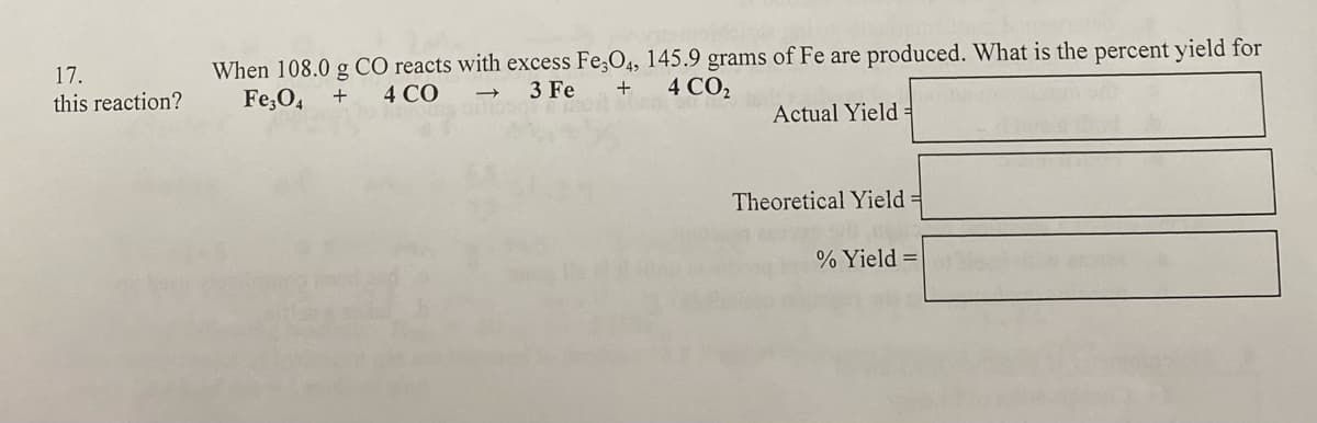 When 108.0 g CO reacts with excess Fe,O4, 145.9 grams of Fe are produced. What is the percent yield for
Fe,O4
17.
4 CO
3 Fe
+
4 CO2
this reaction?
Actual Yield =
Theoretical Yield =
% Yield =

