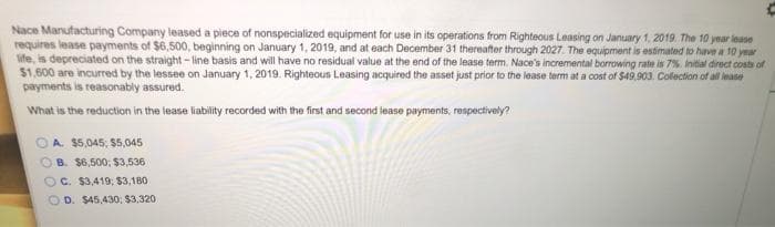 Nace Manufacturing Company leased a piece of nonspecialized equipment for use in its operations from Righteous Leasing on January 1, 2019. The 10 year lease
requires lease payments of $6,500, beginning on January 1, 2019, and at each December 31 thereafter through 2027. The equipment is estimated to have a 10 year
ife, is depreciated on the straight- line basis and will have no residual value at the end of the lease term. Nace's incremental borrowing rate is 7%. Initial direct costs of
$1.600 are incurred by the lessee on January 1, 2019. Righteous Leasing acquired the asset just prior to the lease term at a cost of $49.903. Colection of all ease
payments is reasonably assured.
What is the reduction in the lease liability recorded with the first and second iease payments, respectively?
A. $5,045, $5,045
B. $6,500; $3,536
C. $3,419; $3,180
O D. $45,430,; $3,320
