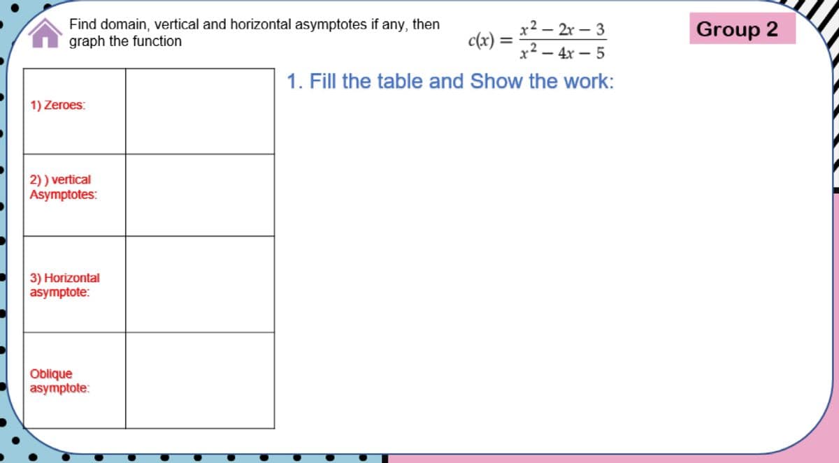 Find domain, vertical and horizontal asymptotes if any, then
graph the function
x² – 2r – 3
Group 2
c(x) :
)=x² - 4x – 5
1. Fill the table and Show the work:
1) Zeroes:
2)) vertical
Asymptotes:
3) Horizontal
asymptote:
Oblique
asymptote:
