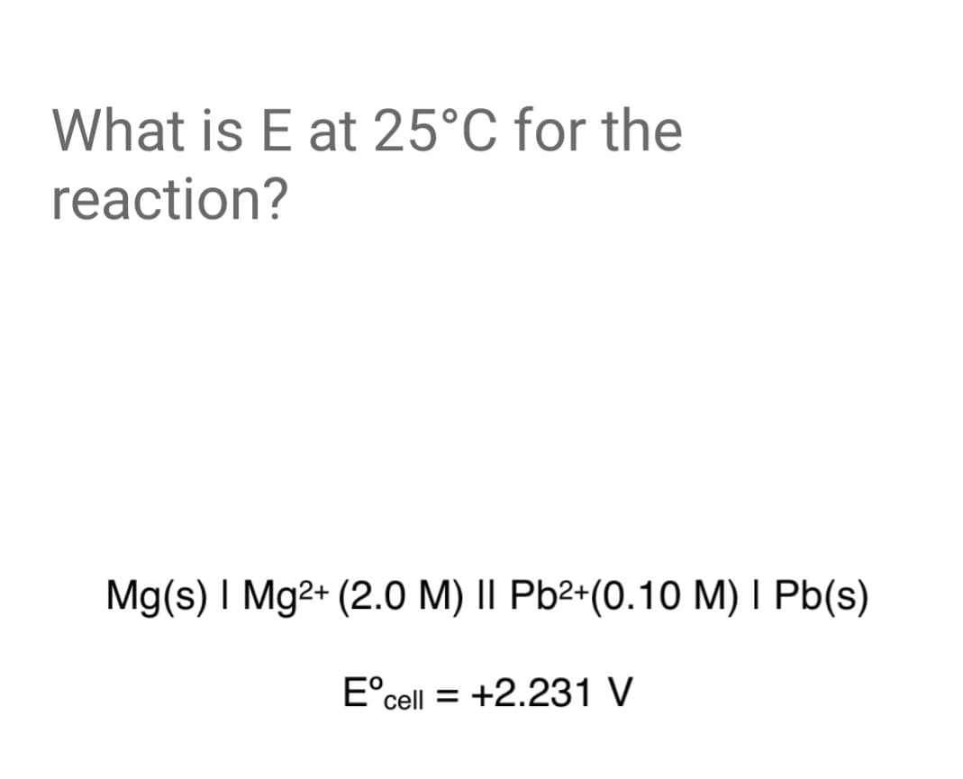 What is E at 25°C for the
reaction?
Mg(s) I Mg2+ (2.0 M) || Pb²+(0.10 M) I Pb(s)
E°cell = +2.231 V
