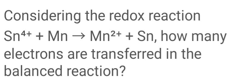 Considering the redox reaction
Mn2+ + Sn, how many
Sn4+ + Mn –→
electrons are transferred in the
balanced reaction?
