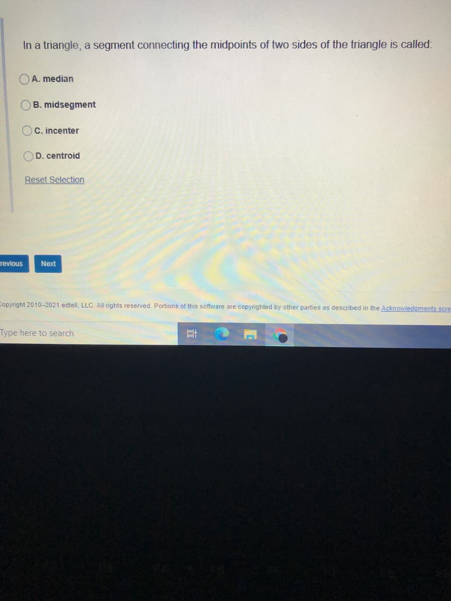 In a triangle, a segment connecting the midpoints of two sides of the triangle is called:
A. median
B. midsegment
C. incenter
D. centroid
Reset Selection
revious
Next
Copyright 2010-2021 edtell, LLC. All rights reserved. Portions of this software are copyrighted by other parties as described in the Acknowledgments scre
Type here to search
