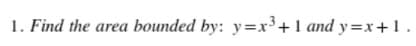 1. Find the area bounded by: y=x³+1 and y=x+1.
