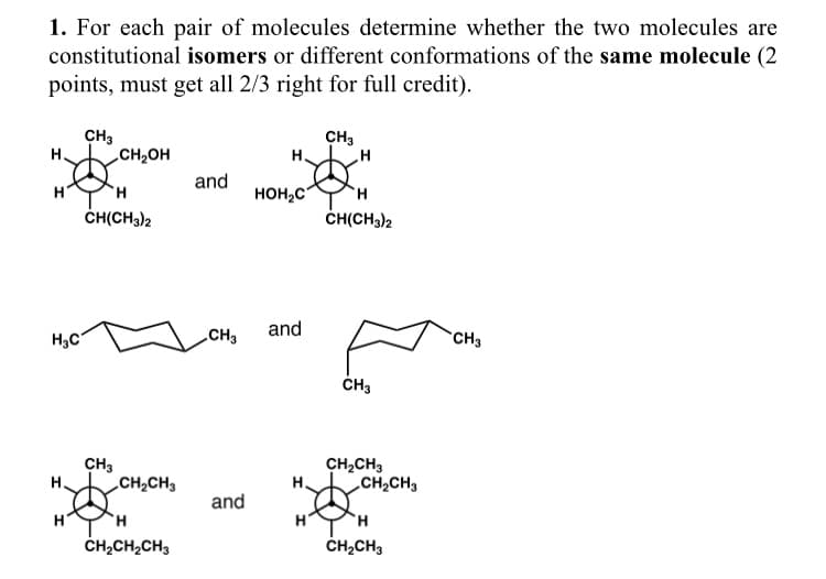 1. For each pair of molecules determine whether the two molecules are
constitutional isomers or different conformations of the same molecule (2
points, must get all 2/3 right for full credit).
H
H₂C
H
CH3
CH₂OH
H
CH(CH3)2
CH3
CH₂CH3
H
CH₂CH₂CH3
and
CH3
and
H₂
HOH₂C
and
H
CH3
'Н
H
CH(CH3)2
CH3
CH₂CH3
CH₂CH3
H
CH₂CH3
CH3