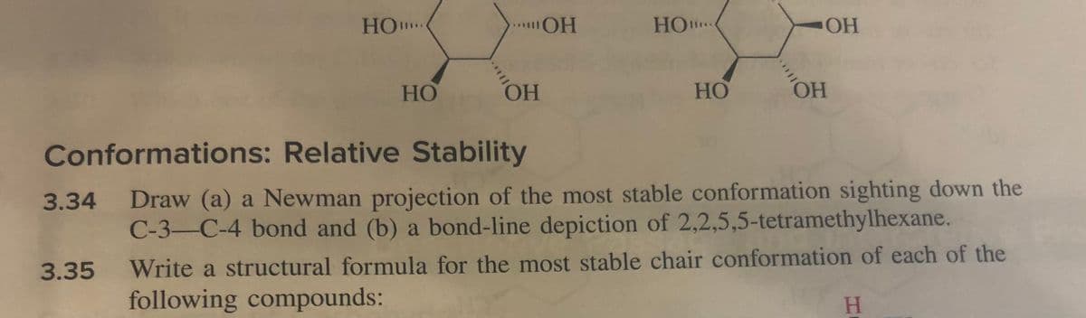 HO***
3.34
HO
OH
OH
но.....
HO
OH
OH
Conformations: Relative Stability
Draw (a) a Newman projection of the most stable conformation sighting down the
C-3-C-4 bond and (b) a bond-line depiction of 2,2,5,5-tetramethylhexane.
3.35 Write a structural formula for the most stable chair conformation of each of the
H
following compounds: