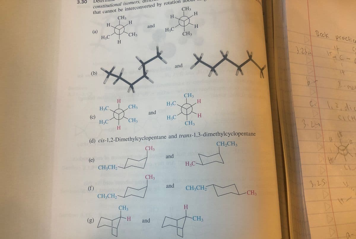 3.30
constitutional isomers,
that cannot be interconverted by rotation
(a)
(b) not
(c)
(e)
(f)
CH3
p
H
(g)
H
H3C
H3C
H3C
H
H
O
ft
H
CH3CH₂
CH3CH₂
CH3
CH3
CH3
CH3
and
H
and
CH3
CH3
H
and
H3C
H3C
(d) cis-1,2-Dimethylcyclopentane and trans-1,3-dimethylcyclopentane
CH₂CH3
H3C
and
CH3
and
and
CH3
H
H
CH3
CH3
H
H
H
+
S
H3C-
CH3CH₂
CH3
CH3
3230
b
Beck practice
it
C
C
D
3.24
3.25
C.
1,2, dic
H
AT
CL
y
It
a-
