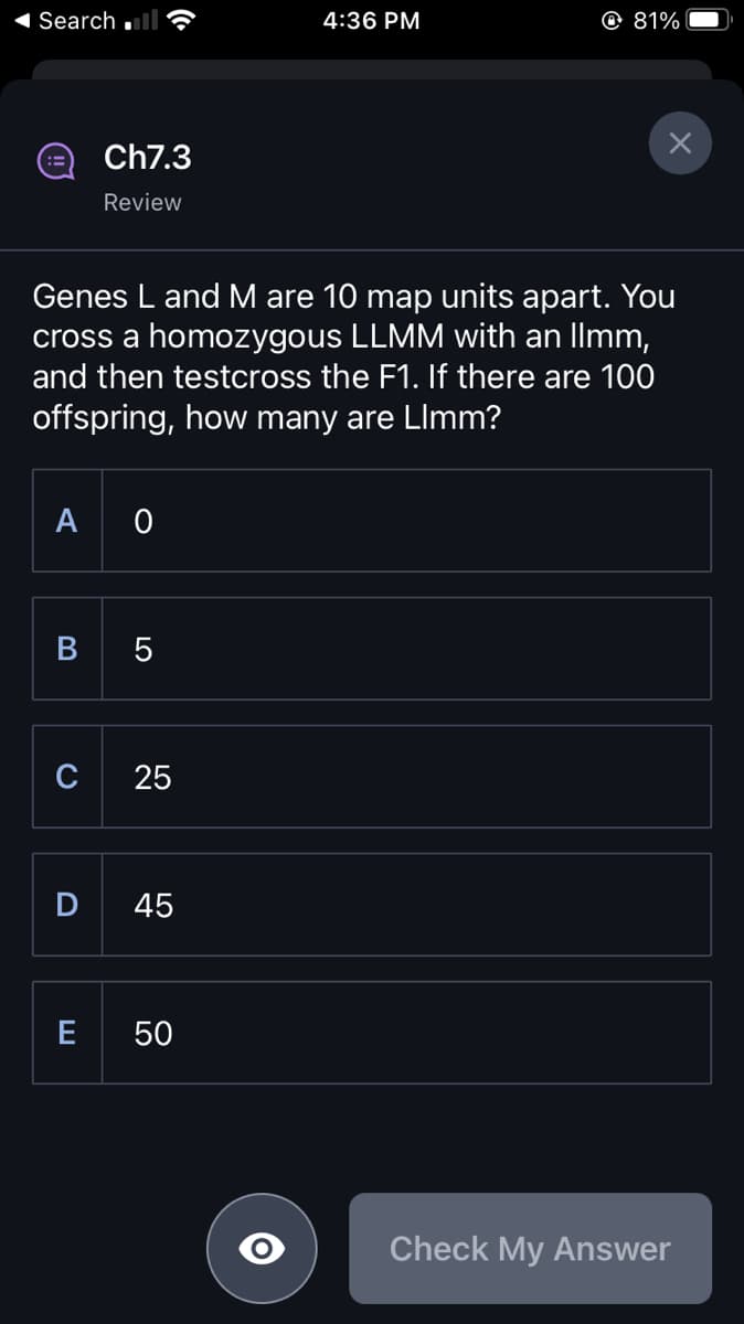 Search.
A 0
Ch7.3
Review
Genes L and M are 10 map units apart. You
cross a homozygous LLMM with an Ilmm,
and then testcross the F1. If there are 100
offspring, how many are LImm?
B 5
C
D
E
25
45
4:36 PM
50
@ 81%
Check My Answer