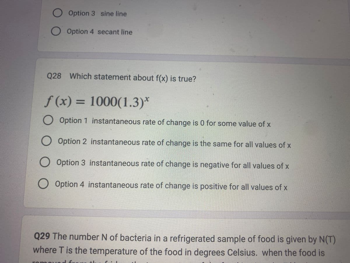 Option 3 sine line
O Option 4 secant line
Q28 Which statement about f(x) is true?
f(x) = 1000(1.3)*
O Option 1 instantaneous rate of change is 0 for some value of x
O Option 2 instantaneous rate of change is the same for all values of x
O Option 3 instantaneous rate of change is negative for all values of x
Option 4 instantaneous rate of change is positive for all values of x
Q29 The number N of bacteria in a refrigerated sample of food is given by N(T)
where T is the temperature of the food in degrees Celsius. when the food is