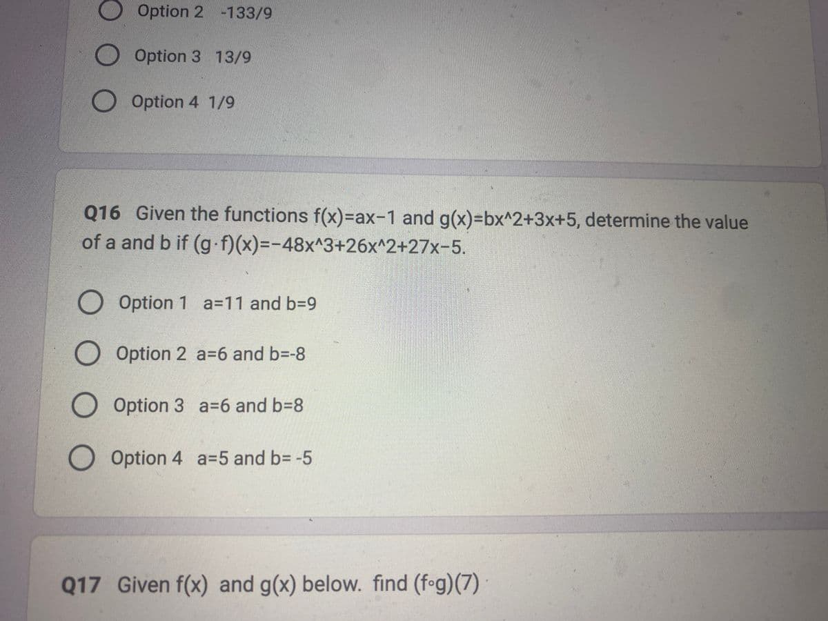 O O O
Option 2 -133/9
Option 3 13/9
оо
Option 4 1/9
Q16 Given the functions f(x)=ax-1 and g(x)=bx^2+3x+5, determine the value
of a and b if (g.f)(x)=-48x^3+26x^2+27x-5.
O Option 1 a=11 and b=9
O Option 2 a=6 and b=-8
Option 3 a 6 and b=8
Option 4 a-5 and b= -5
Q17 Given f(x) and g(x) below. find (fog)(7)