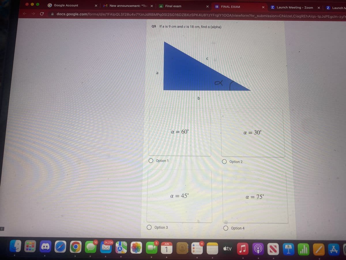 ←
с
8
Google Account
x M New announcement: "Tod X
O O
10
24,226
Final exam
docs.google.com/forms/d/e/1FAIpQLSf28u4v7YznJdRBMPqOSI2SG16DZBXzSPK4U8YzYFrglY100A/viewform?hr_submission=ChklzeLCiagREhAlqs-tpJsPEgcln-zyiY
a
Q9 If a is 9 cm and c is 18 cm, find a (alpha)
O Option 1
O Option 3
5
JUN
1
a = 60°
a = 45°
X
b
4
FINAL EXAM
C
a
O Option 2
O Option 4
tv
α=
= 30°
X Z Launch Meeting - Zoom X
Z Launch M
α = 75°
ZA