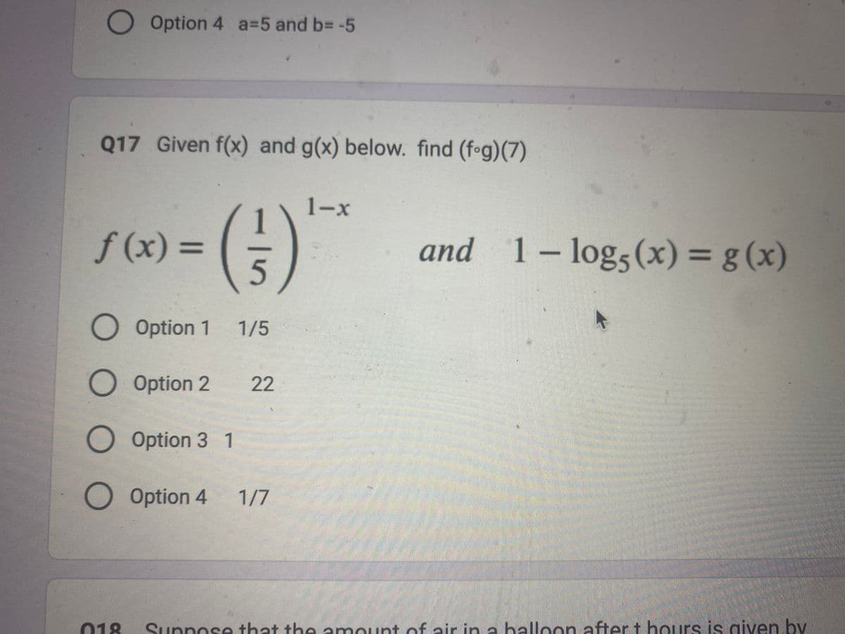 O Option 4 a=5 and b= -5
Q17 Given f(x) and g(x) below. find (fog)(7)
f(x) =
O Option 1
(3²)
5
1/5
Option 2 22
Option 3 1
O Option 4 1/7
1-x
and 1- log5 (x) = g(x)
018 Suppose that the amount of air in a balloon after t hours is given by