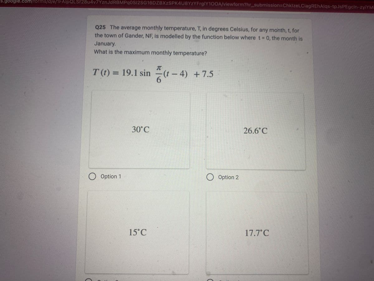 -s.google.com/forms/d/e/1FAIpQLSf28u4v7YznJdRBMPqOSI2SG16DZBXzSPK4U8YzYFrglY100A/viewform?hr_submission-ChklzeLCiagREhAlqs-tpJsPEgcin-zyiYMI
Q25 The average monthly temperature, T, in degrees Celsius, for any month, t, for
the town of Gander, NF, is modelled by the function below where t = 0, the month is
January.
What is the maximum monthly temperature?
T (t) = 19.1 sin(1-4) +7.5
O Option 1
30°C
15°C
O
Option 2
26.6°C
17.7°C