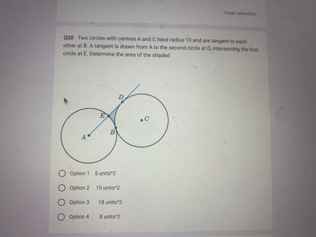 Q20 Two circles with centres A and C have radius 10 and are tangent to each
other at B. A tangent is drawn from A to the second circle at D, intersecting the first
circle at E. Determine the area of the shaded
A
O Option 1
O Option 2
Option
O Option 3
Option 4
E
B
5 units^2
D
2 15 units^2
18 units 2
8 units^2
Clear selection
.C