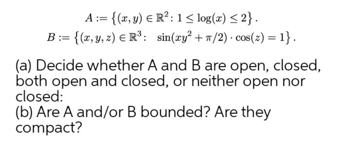 A := {(x, y) € R²: 1< log(x) < 2}.
= {{x, y, z) E R³: sin(xy² + n/2) · cos(z) = 1} .
%3D
(a) Decide whether A and B are open, closed,
both open and closed, or neither open nor
closed:
(b) Are A and/or B bounded? Are they
compact?
