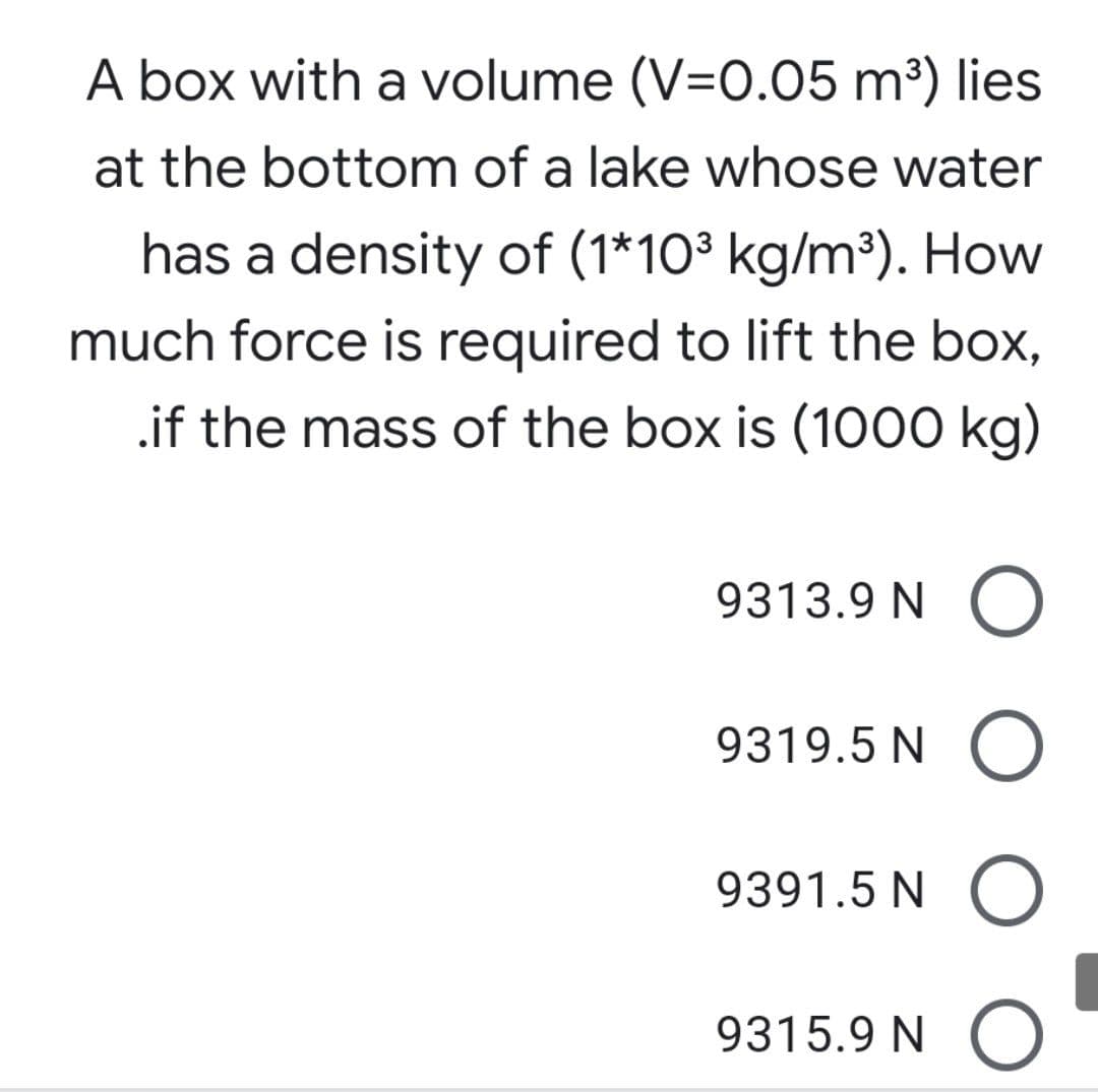 A box with a volume (V=0.05 m³) lies
at the bottom of a lake whose water
has a density of (1*103 kg/m³). How
much force is required to lift the box,
.if the mass of the box is (1000 kg)
9313.9 N O
9319.5 N C
9391.5 N O
9315.9 N O
