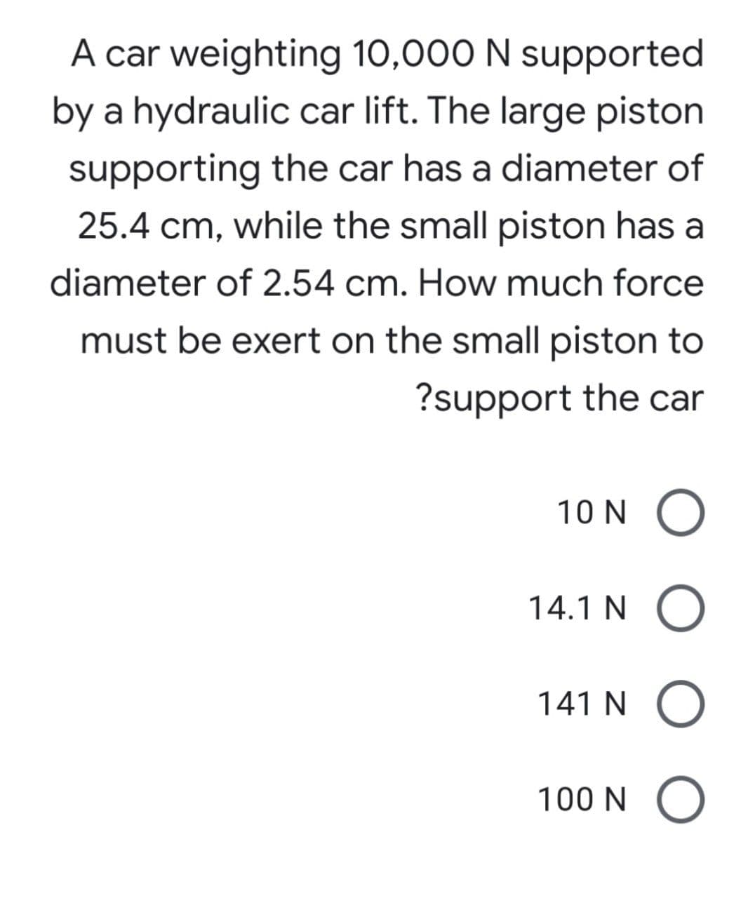 A car weighting 10,000 N supported
by a hydraulic car lift. The large piston
supporting the car has a diameter of
25.4 cm, while the small piston has a
diameter of 2.54 cm. How much force
must be exert on the small piston to
?support the car
10 N O
14.1 N O
141 N O
100 N O
