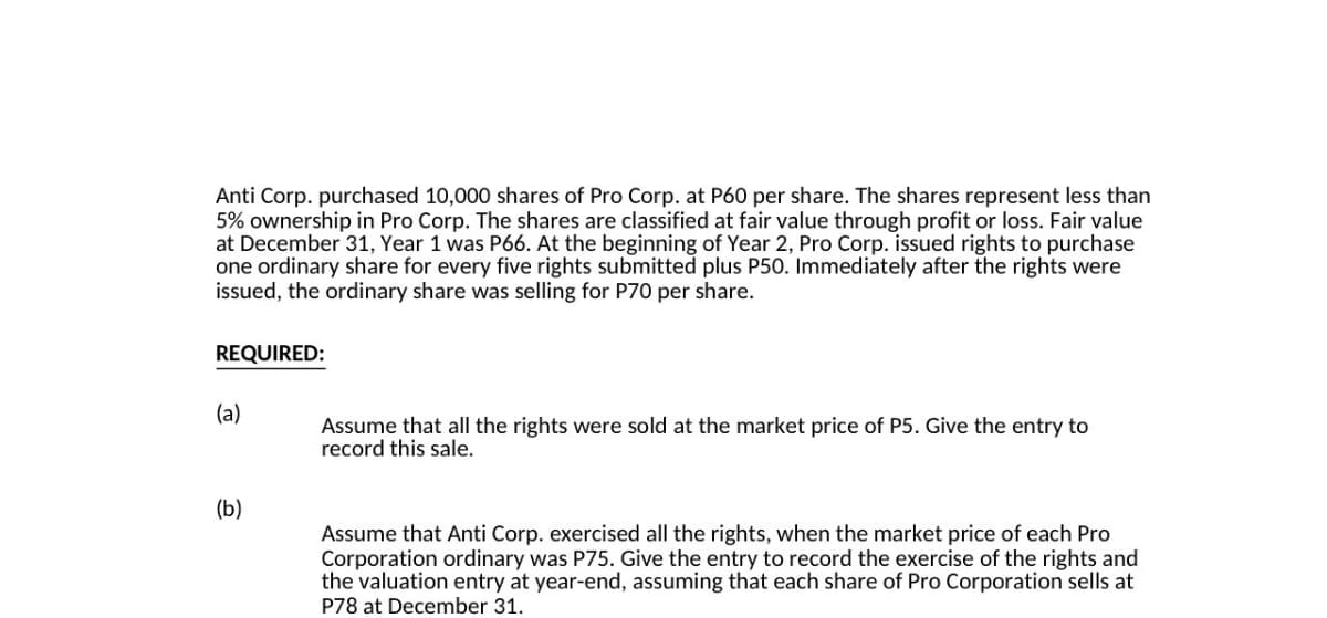 Anti Corp. purchased 10,000 shares of Pro Corp. at P60 per share. The shares represent less than
5% ownership in Pro Corp. The shares are classified at fair value through profit or loss. Fair value
at December 31, Year 1 was P66. At the beginning of Year 2, Pro Corp. issued rights to purchase
one ordinary share for every five rights submitted plus P50. Immediately after the rights were
issued, the ordinary share was selling for P70 per share.
REQUIRED:
(a)
Assume that all the rights were sold at the market price of P5. Give the entry to
record this sale.
(b)
Assume that Anti Corp. exercised all the rights, when the market price of each Pro
Corporation ordinary was P75. Give the entry to record the exercise of the rights and
the valuation entry at year-end, assuming that each share of Pro Corporation sells at
P78 at December 31.