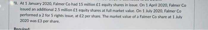 II. At 1 January 2020, Falmer Co had 15 million £1 equity shares in issue. On 1 April 2020, Falmer Co
issued an additional 2.5 million £1 equity shares at full market value. On 1 July 2020, Falmer Co
performed a 2 for 5 rights issue, at £2 per share. The market value of a Falmer Co share at 1 July
2020 was £3 per share.
Required