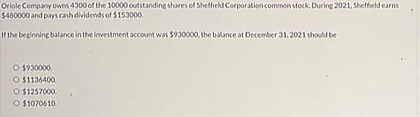 Oriole Company owns 4300 of the 10000 outstanding shares of Sheffield Corporation common stock. During 2021, Sheffield earns
$480000 and pays cash dividends of $153000,
If the beginning balance in the investment account was $930000, the balance at December 31, 2021 should be
O $930000.
O $1136400.
O $1257000.
O $1070610.