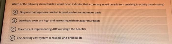 Which of the following characteristics would be an indicator that a company would benefit from switching to activity-based costing?
Only one homogenous product is produced on a continuous basis
Overhead costs are high and increasing with no apparent reason
The costs of implementing ABC outweigh the benefits
D The existing cost system is reliable and predictable