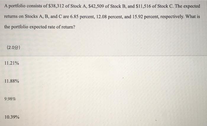 A portfolio consists of $38,312 of Stock A, $42,509 of Stock B, and $11,516 of Stock C. The expected
returns on Stocks A, B, and C are 6.85 percent, 12.08 percent, and 15.92 percent, respectively. What is
the portfolio expected rate of return?
(2.0)
11.21%
11.88%
9.98%
10.39%