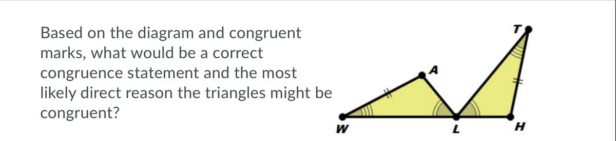 т
Based on the diagram and congruent
marks, what would be a correct
congruence statement and the most
likely direct reason the triangles might be
congruent?
