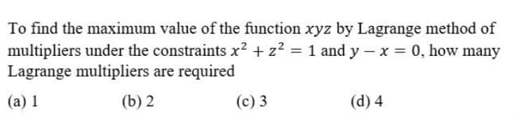 To find the maximum value of the function xyz by Lagrange method of
multipliers under the constraints x? + z? = 1 and y – x = 0, how many
Lagrange multipliers are required
(а) 1
(b) 2
(с) 3
(d) 4
