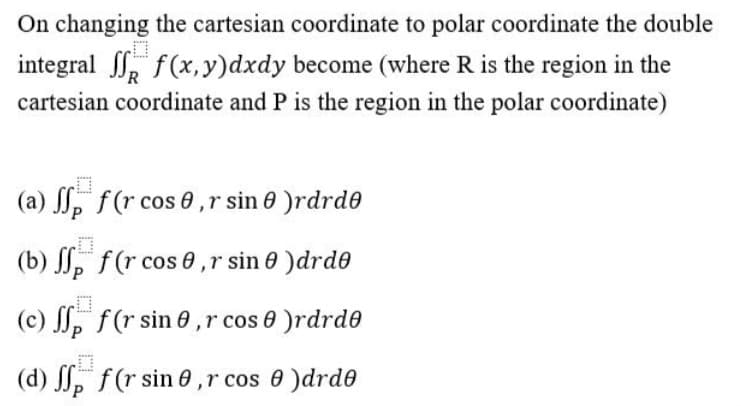On changing the cartesian coordinate to polar coordinate the double
integral , f(x,y)dxdy become (where R is the region in the
cartesian coordinate and P is the region in the polar coordinate)
(a) , f(r cos 0,r sin 0 )rdrde
(b) , f(r cos 0,r sin 0 )drde
(c) , f(r sin 0 ,r cos 0 )rdrde
(d) , f(r sin 0,r cos 0 )drde
P
