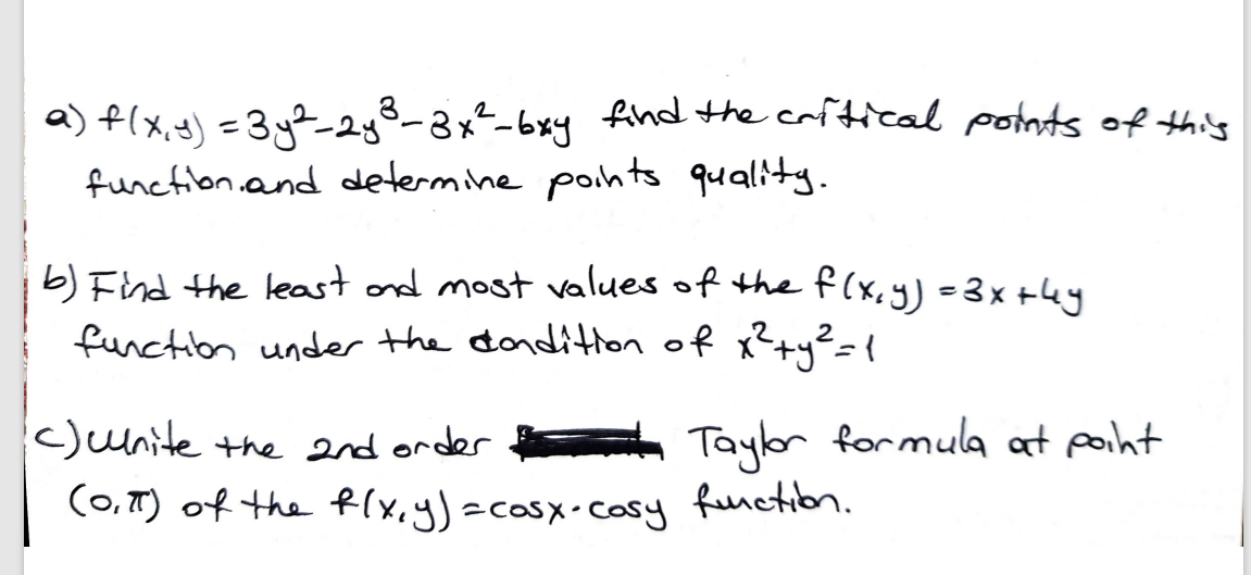 a) f(x, y) =3y%2g8-8x²-6xy fihd the crftical potnts of this
function.and determine pohts quality.
b) Find the least ond most values of the f(x,y)=3x +4y
function under the dondition of x?+y²={
c)unite the order Taylor formula at poiht
(0,T) of the f(x,y)=casx-cosy
function.
