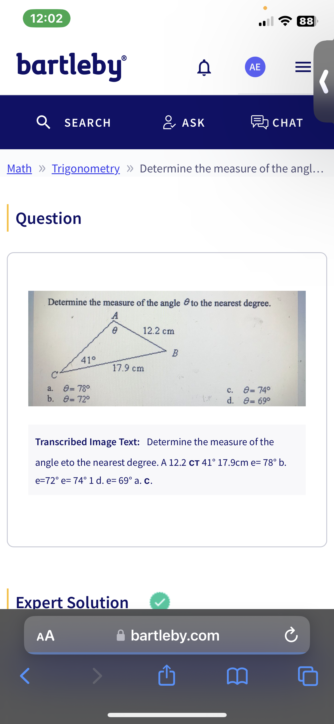12:02
bartleby®
SEARCH
Question
<
41°
a. 8=78°
b. 8=72°
Math » Trigonometry » Determine the measure of the angl...
& ASK
Determine the measure of the angle to the nearest degree.
A
0
17.9 cm
Expert Solution
AA
A
12.2 cm
B
AE
愚CHAT
bartleby.com
r↑
Transcribed Image Text: Determine the measure of the
angle eto the nearest degree. A 12.2 CT 41° 17.9cm e= 78° b.
e=72° e= 74° 1 d. e= 69° a. c.
C.
8=74°
d. 8=69⁰
88
Ć
(
