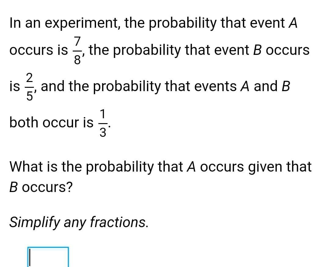 In an experiment, the probability that event A
7
the probability that event B occurs
8'
occurs is
is
and the probability that events A and B
1
both occur is
3
What is the probability that A occurs given that
В осcurs?
Simplify any fractions.
