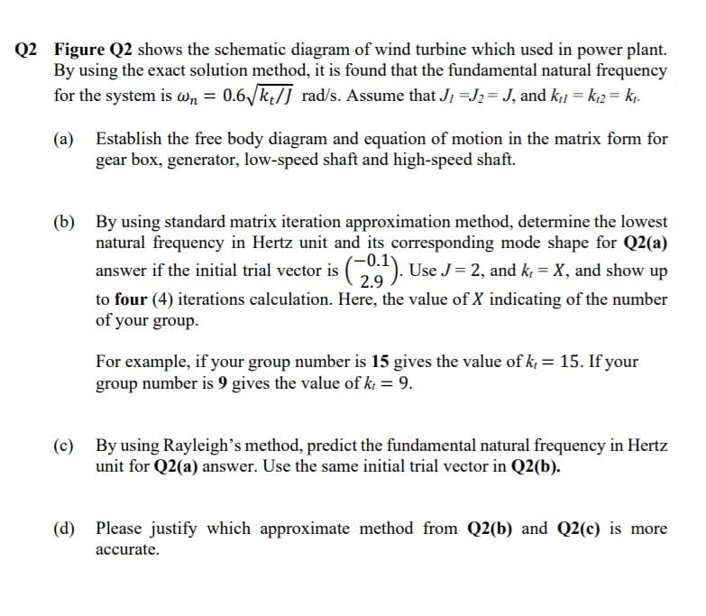 Q2 Figure Q2 shows the schematic diagram of wind turbine which used in power plant.
By using the exact solution method, it is found that the fundamental natural frequency
for the system is wn = 0.6/k;/J rad/s. Assume that J, =J; = J, and k;1 = k2 = k.
(a) Establish the free body diagram and equation of motion in the matrix form for
gear box, generator, low-speed shaft and high-speed shaft.
(b) By using standard matrix iteration approximation method, determine the lowest
natural frequency in Hertz unit and its corresponding mode shape for Q2(a)
0.1
answer if the initial trial vector is (). Use J= 2, and k, = X, and show up
2.9
to four (4) iterations calculation. Here, the value of X indicating of the number
of your group.
For example, if your group number is 15 gives the value of k, = 15. If your
group number is 9 gives the value of k; = 9.
(c)
By using Rayleigh's method, predict the fundamental natural frequency in Hertz
unit for Q2(a) answer. Use the same initial trial vector in Q2(b).
(d)
Please justify which approximate method from Q2(b) and Q2(c) is more
accurate.
