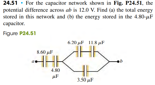 24.51 • For the capacitor network shown in Fig. P24.51, the
potential difference across ab is 12.0 V. Find (a) the total energy
stored in this network and (b) the energy stored in the 4.80-uF
сараcitor.
Figure P24.51
6.20 µF 11.8 µF
8.60 µF
HHK
4.80
µF
3.50 рF
