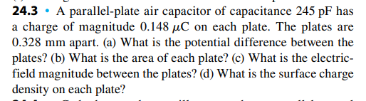 24.3 · A parallel-plate air capacitor of capacitance 245 pF has
a charge of magnitude 0.148 µC on each plate. The plates are
0.328 mm apart. (a) What is the potential difference between the
plates? (b) What is the area of each plate? (c) What is the electric-
field magnitude between the plates? (d) What is the surface charge
density on each plate?
