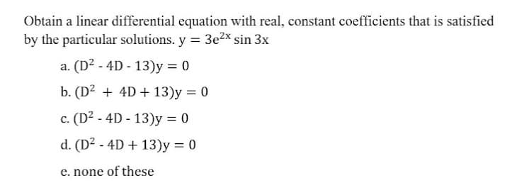 Obtain a linear differential equation with real, constant coefficients that is satisfied
by the particular solutions. y = 3e2x sin 3x
a. (D2 - 4D - 13)y = 0
b. (D² + 4D + 13)y = 0
%3D
c. (D? - 4D - 13)y = 0
d. (D² - 4D + 13)y = 0
e. none of these
