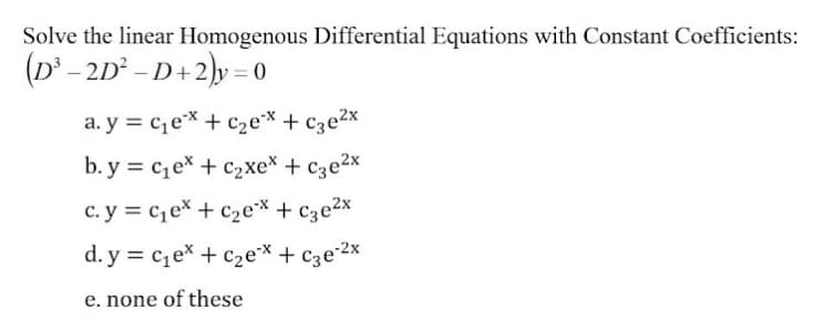 Solve the linear Homogenous Differential Equations with Constant Coefficients:
(D' - 2D - D+2)y = 0
a. y = cex + c2e* + cze2x
b. y = ce* + c2xe* +
c. y = c,ex + c2e* + c3e2x
d. y = c1e* + c2e* + c3e2x
e. none of these

