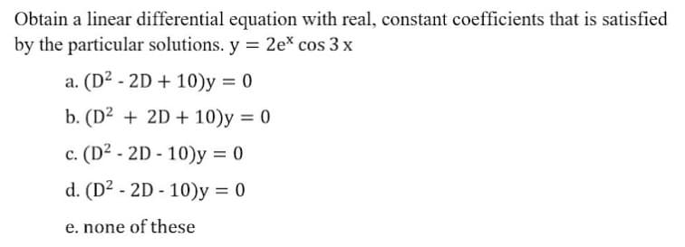 Obtain a linear differential equation with real, constant coefficients that is satisfied
by the particular solutions. y = 2e* cos 3 x
a. (D2 - 2D + 10)y = 0
%3D
b. (D2 + 2D + 10)y = 0
c. (D2 - 2D - 10)y = 0
%3D
d. (D2 - 2D - 10)y = 0
e. none of these
