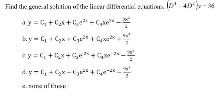 Find the general solution of the linear differential equations. (Dª – 4D² ]y = 36
a. y = C, + C2x + C3e2x + C4xe²x ,
9x3
2
b. y = C, + C2x+ Cze2x + C4xe²x +
9x
2
9x3
c. y = C, + C2x + Cze 2x + C4xe-2x – *
2
d. y = C, + C2x + C3e2x + C4e¬2x _ x*
-
2
e. none of these
