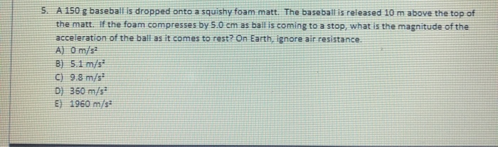 5. A 150 g baseball is dropped onto a squishy foam matt. The baseball is released 10 m above the top of
the matt. If the foam compresses by 5.0 cm as bal is coming to a stop, what is the magnitude of the
acceleration of the ball as it comes to rest? On Earth, ignore air resistance.
A) O m/s
8) 5.1 m/s
C) 98 m/s
D) 350 m/s
E) 1960 m/s
