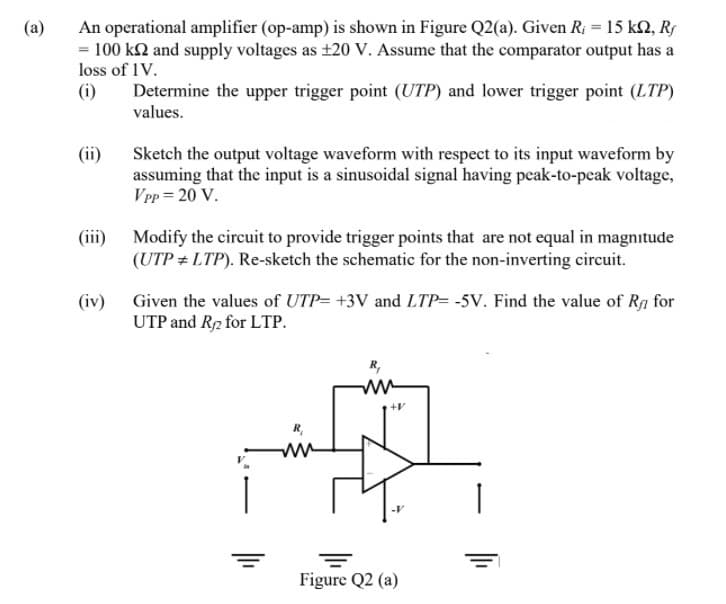 An operational amplifier (op-amp) is shown in Figure Q2(a). Given R; = 15 k2, Rs
= 100 k2 and supply voltages as ±20 V. Assume that the comparator output has a
loss of 1V.
(i)
(a)
Determine the upper trigger point (UTP) and lower trigger point (LTP)
values.
(ii)
Sketch the output voltage waveform with respect to its input waveform by
assuming that the input is a sinusoidal signal having peak-to-peak voltage,
VPp = 20 V.
(iii) Modify the circuit to provide trigger points that are not equal in magnitude
(UTP + LTP). Re-sketch the schematic for the non-inverting circuit.
(iv) Given the values of UTP= +3V and LTP= -5V. Find the value of Rg for
UTP and R2 for LTP.
R,
+V
ww
Figure Q2 (a)
