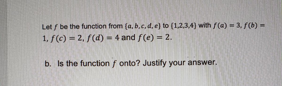 Let f be the function from (a, b, c, d, e} to {1,2,3,4} with ƒ(a) = 3, ƒ (b) =
1, f(c) = 2, f(d) = 4 and ƒ(e) = 2.
b. Is the function fonto? Justify your answer.