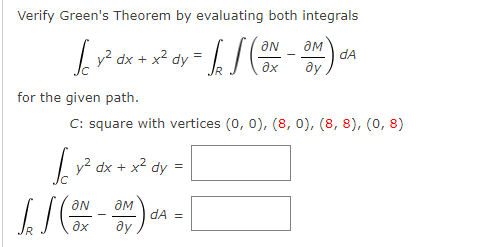 Verify Green's Theorem by evaluating both integrals
ON
Ly? dx + x² dy =
dA
ay
for the given path.
C: square with vertices (0, 0), (8, 0), (8, 8), (0, 8)
|y? dx +
x? dy
ON
dA =
ду
