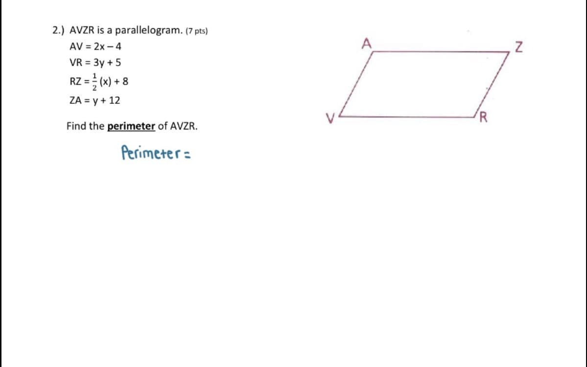 2.) AVZR is a parallelogram. (7 pts)
AV = 2x – 4
VR = 3y + 5
RZ = (w) + 8
ZA = y + 12
Find the perimeter of AVZR.
Perimeter=
