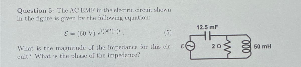 Question 5: The AC EMF in the electric circuit shown
in the figure is given by the following equation:
E=(60 V) e(30rd)t
What is the magnitude of the impedance for this cir-
cuit? What is the phase of the impedance?
12.5 mF
(5)
202
000
50 mH