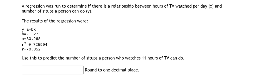 A regression was run to determine if there is a relationship between hours of TV watched per day (x) and
number of situps a person can do (y).
The results of the regression were:
y=a+bx
b=-1.273
a=30.268
r2=0.725904
r=-0.852
Use this to predict the number of situps a person who watches 11 hours of TV can do.
Round to one decimal place.
