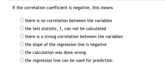 If the correlation coefficient is negative, this means
there is no correlation between the variables
the test statistic, t, can not be calculated
there is a strong correlation between the variables
the slope of the regression line is negative
the calculation was done wrong
the regression line can be used for prediction

