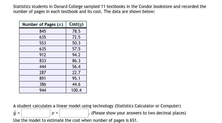 Statistics students in Oxnard College sampled 11 textbooks in the Condor bookstore and recorded the
number of pages in each textbook and its cost. The data are shown below:
Number of Pages (x) Cost(y)
845
78.5
635
72.5
553
50.3
635
57.5
912
94.2
833
86.3
444
56.4
287
22.7
891
95.1
386
44.6
944
100.4
A student calculates a linear model using technology (Statistics Calculator or Computer)
=
(Please show your answers to two decimal places)
Use the model to estimate the cost when number of pages is 651.
