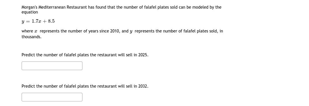 Morgan's Mediterranean Restaurant has found that the number of falafel plates sold can be modeled by the
equation
y = 1.7x + 8.5
where x represents the number of years since 2010, and y represents the number of falafel plates sold, in
thousands.
Predict the number of falafel plates the restaurant will sell in 2025.
Predict the number of falafel plates the restaurant will sell in 2032.
