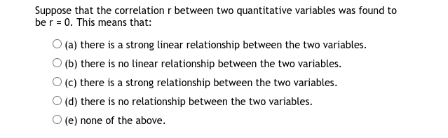 Suppose that the correlation r between two quantitative variables was found to
be r = 0. This means that:
O (a) there is a strong linear relationship between the two variables.
O (b) there is no linear relationship between the two variables.
(c) there is a strong relationship between the two variables.
(d) there is no relationship between the two variables.
(e) none of the above.
